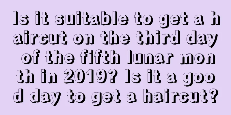 Is it suitable to get a haircut on the third day of the fifth lunar month in 2019? Is it a good day to get a haircut?