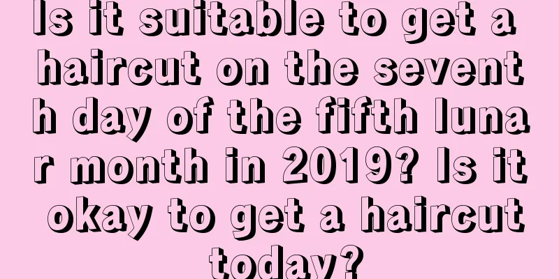 Is it suitable to get a haircut on the seventh day of the fifth lunar month in 2019? Is it okay to get a haircut today?