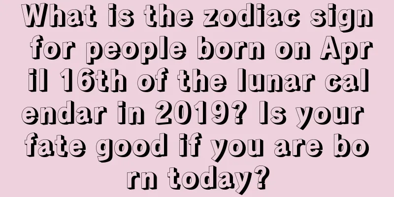 What is the zodiac sign for people born on April 16th of the lunar calendar in 2019? Is your fate good if you are born today?