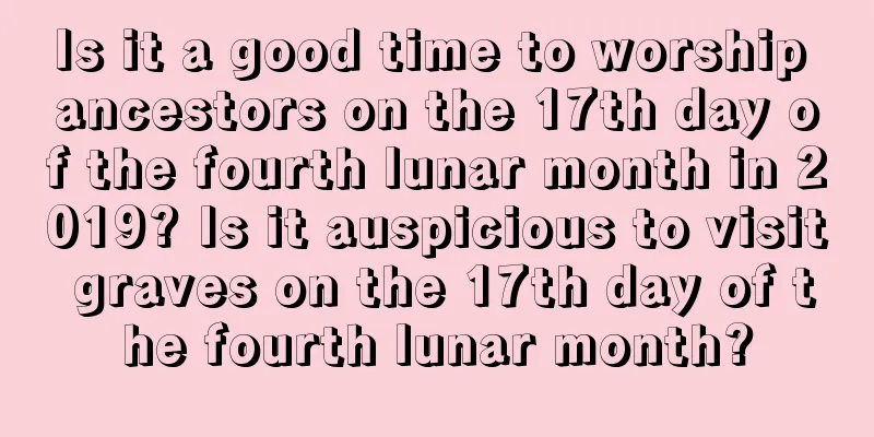Is it a good time to worship ancestors on the 17th day of the fourth lunar month in 2019? Is it auspicious to visit graves on the 17th day of the fourth lunar month?