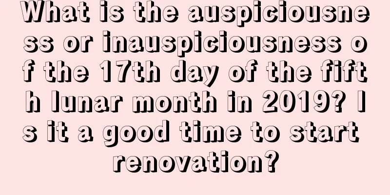 What is the auspiciousness or inauspiciousness of the 17th day of the fifth lunar month in 2019? Is it a good time to start renovation?