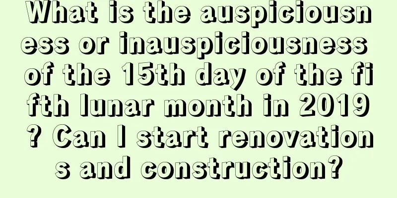 What is the auspiciousness or inauspiciousness of the 15th day of the fifth lunar month in 2019? Can I start renovations and construction?