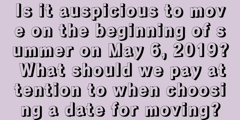Is it auspicious to move on the beginning of summer on May 6, 2019? What should we pay attention to when choosing a date for moving?