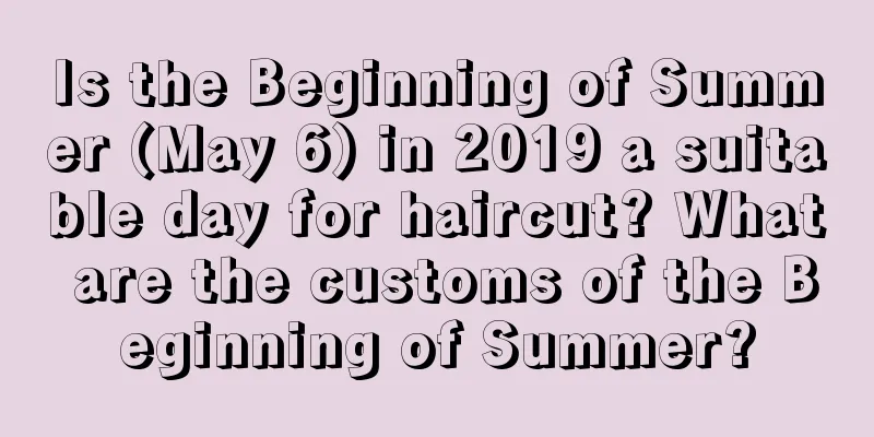 Is the Beginning of Summer (May 6) in 2019 a suitable day for haircut? What are the customs of the Beginning of Summer?