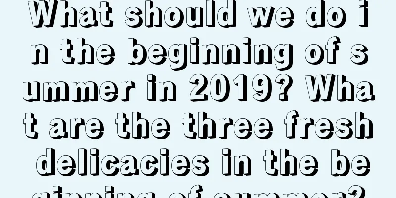 What should we do in the beginning of summer in 2019? What are the three fresh delicacies in the beginning of summer?