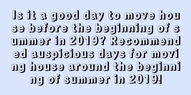 Is it a good day to move house before the beginning of summer in 2019? Recommended auspicious days for moving house around the beginning of summer in 2019!