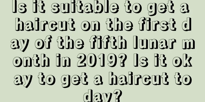 Is it suitable to get a haircut on the first day of the fifth lunar month in 2019? Is it okay to get a haircut today?