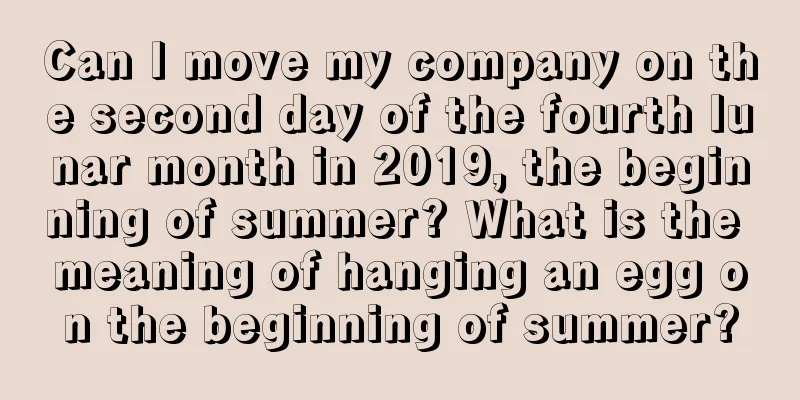 Can I move my company on the second day of the fourth lunar month in 2019, the beginning of summer? What is the meaning of hanging an egg on the beginning of summer?