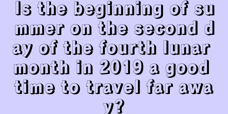 Is the beginning of summer on the second day of the fourth lunar month in 2019 a good time to travel far away?