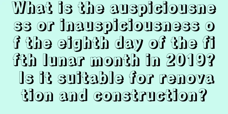What is the auspiciousness or inauspiciousness of the eighth day of the fifth lunar month in 2019? Is it suitable for renovation and construction?
