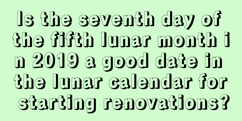 Is the seventh day of the fifth lunar month in 2019 a good date in the lunar calendar for starting renovations?