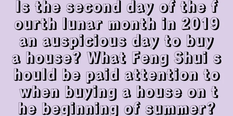 Is the second day of the fourth lunar month in 2019 an auspicious day to buy a house? What Feng Shui should be paid attention to when buying a house on the beginning of summer?