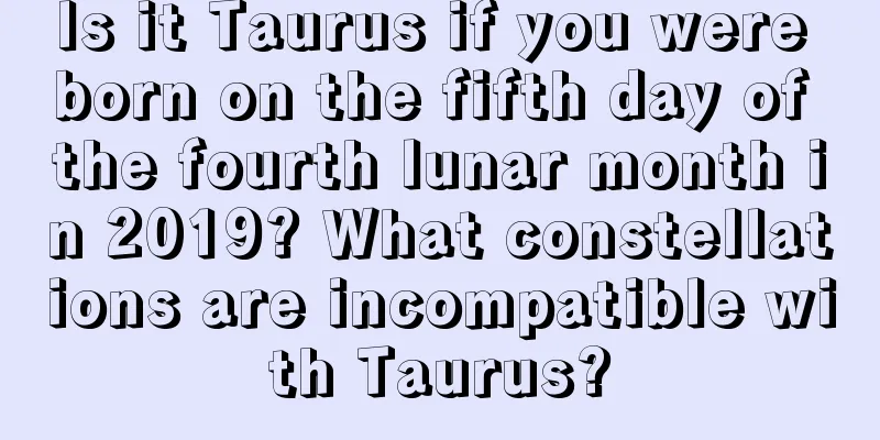 Is it Taurus if you were born on the fifth day of the fourth lunar month in 2019? What constellations are incompatible with Taurus?