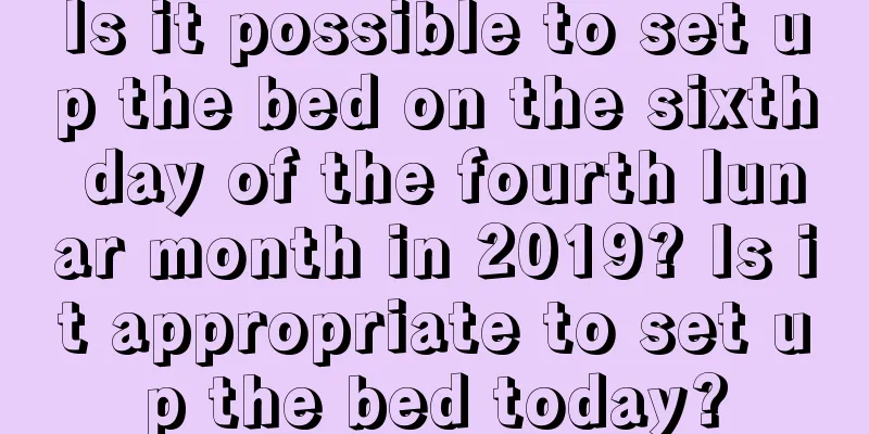 Is it possible to set up the bed on the sixth day of the fourth lunar month in 2019? Is it appropriate to set up the bed today?