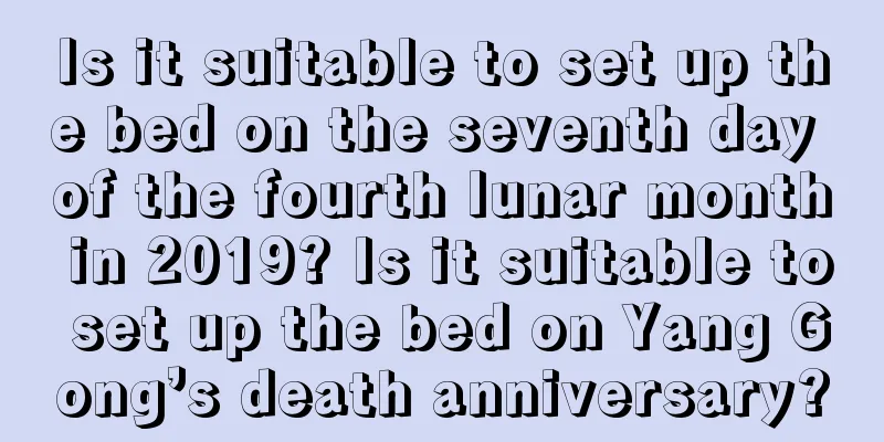 Is it suitable to set up the bed on the seventh day of the fourth lunar month in 2019? Is it suitable to set up the bed on Yang Gong’s death anniversary?