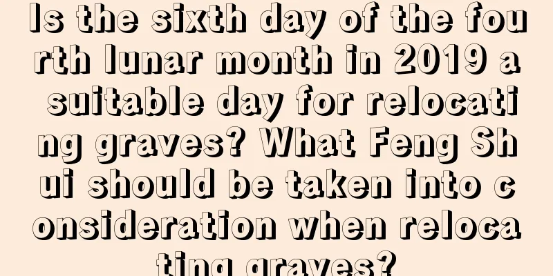 Is the sixth day of the fourth lunar month in 2019 a suitable day for relocating graves? What Feng Shui should be taken into consideration when relocating graves?