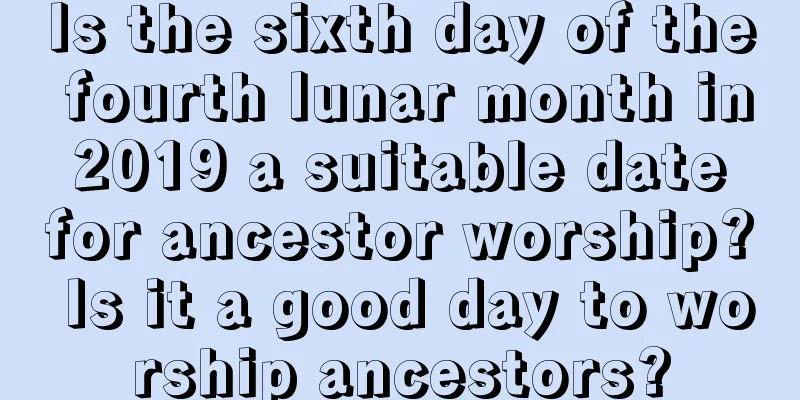 Is the sixth day of the fourth lunar month in 2019 a suitable date for ancestor worship? Is it a good day to worship ancestors?
