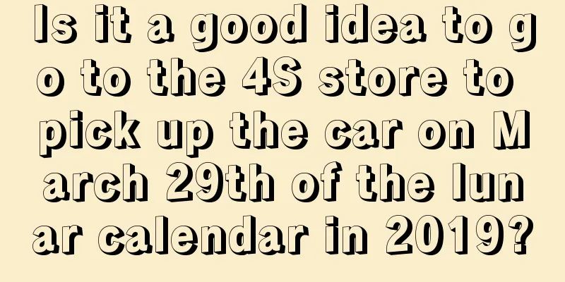 Is it a good idea to go to the 4S store to pick up the car on March 29th of the lunar calendar in 2019?