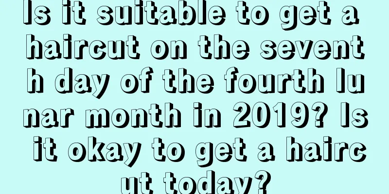 Is it suitable to get a haircut on the seventh day of the fourth lunar month in 2019? Is it okay to get a haircut today?