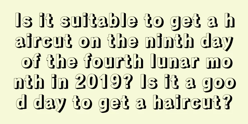 Is it suitable to get a haircut on the ninth day of the fourth lunar month in 2019? Is it a good day to get a haircut?