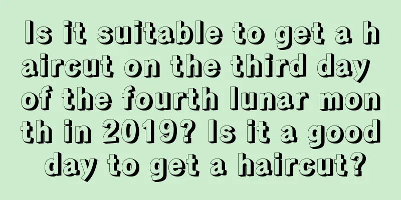 Is it suitable to get a haircut on the third day of the fourth lunar month in 2019? Is it a good day to get a haircut?