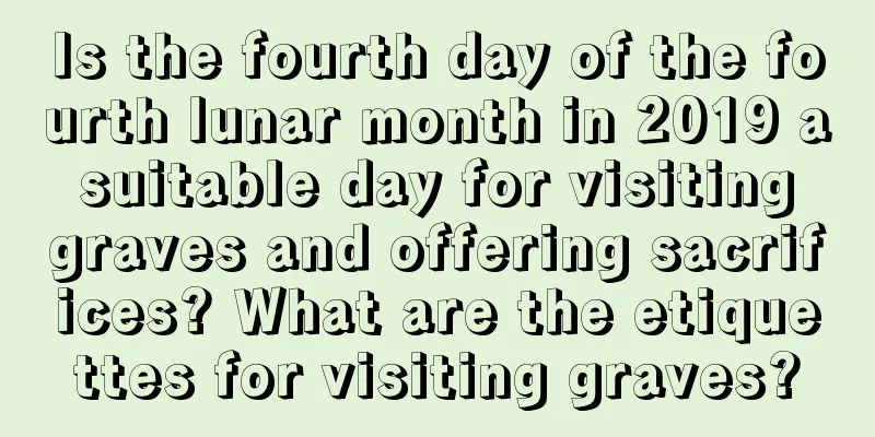 Is the fourth day of the fourth lunar month in 2019 a suitable day for visiting graves and offering sacrifices? What are the etiquettes for visiting graves?