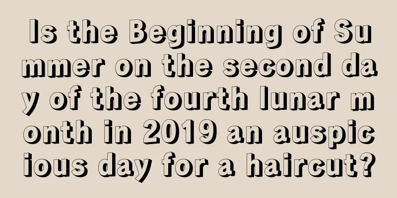 Is the Beginning of Summer on the second day of the fourth lunar month in 2019 an auspicious day for a haircut?