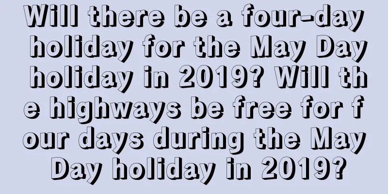 Will there be a four-day holiday for the May Day holiday in 2019? Will the highways be free for four days during the May Day holiday in 2019?