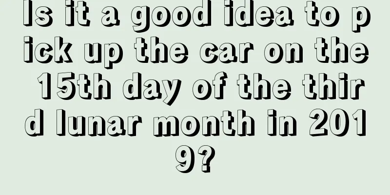 Is it a good idea to pick up the car on the 15th day of the third lunar month in 2019?
