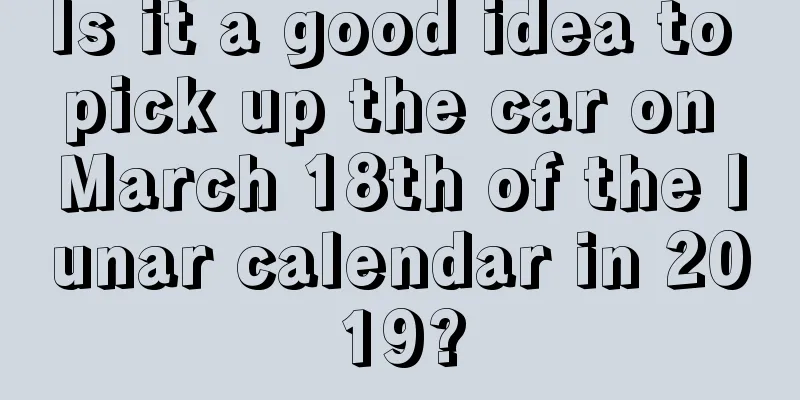 Is it a good idea to pick up the car on March 18th of the lunar calendar in 2019?