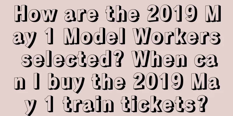 How are the 2019 May 1 Model Workers selected? When can I buy the 2019 May 1 train tickets?