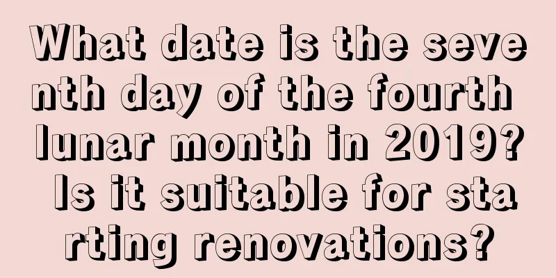 What date is the seventh day of the fourth lunar month in 2019? Is it suitable for starting renovations?