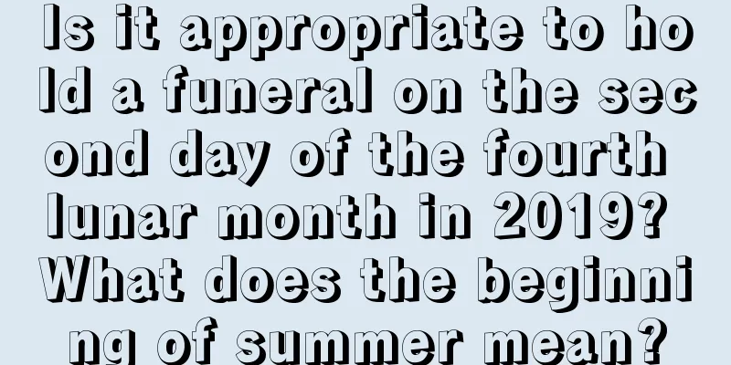 Is it appropriate to hold a funeral on the second day of the fourth lunar month in 2019? What does the beginning of summer mean?