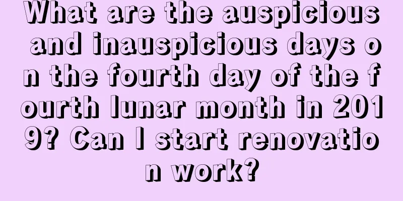 What are the auspicious and inauspicious days on the fourth day of the fourth lunar month in 2019? Can I start renovation work?