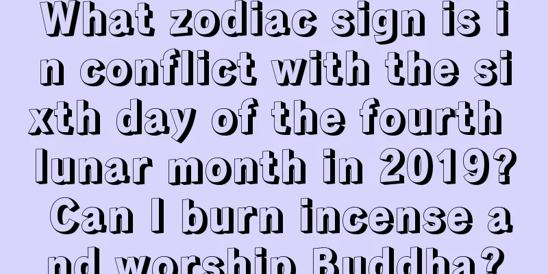 What zodiac sign is in conflict with the sixth day of the fourth lunar month in 2019? Can I burn incense and worship Buddha?