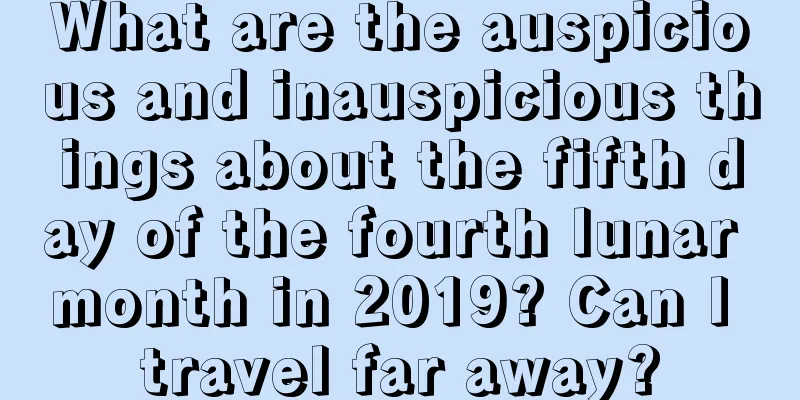 What are the auspicious and inauspicious things about the fifth day of the fourth lunar month in 2019? Can I travel far away?