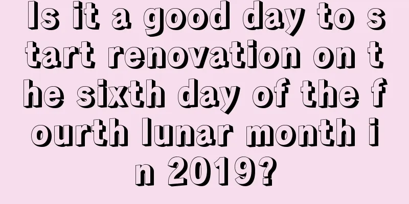 Is it a good day to start renovation on the sixth day of the fourth lunar month in 2019?