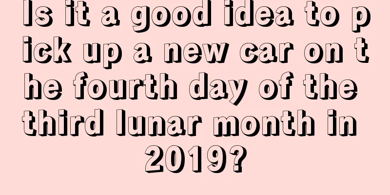 Is it a good idea to pick up a new car on the fourth day of the third lunar month in 2019?