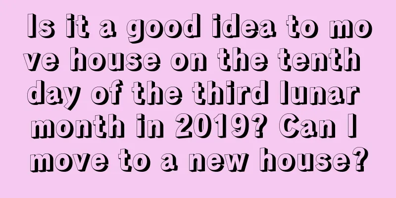 Is it a good idea to move house on the tenth day of the third lunar month in 2019? Can I move to a new house?