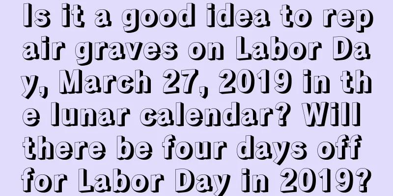 Is it a good idea to repair graves on Labor Day, March 27, 2019 in the lunar calendar? Will there be four days off for Labor Day in 2019?