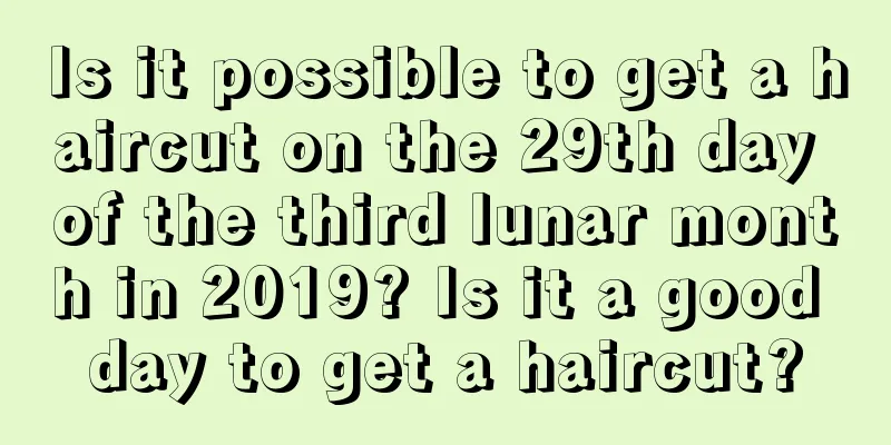 Is it possible to get a haircut on the 29th day of the third lunar month in 2019? Is it a good day to get a haircut?