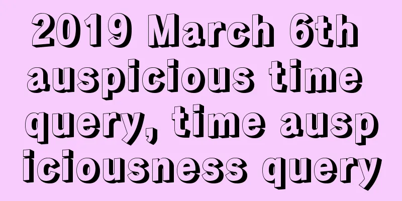 2019 March 6th auspicious time query, time auspiciousness query