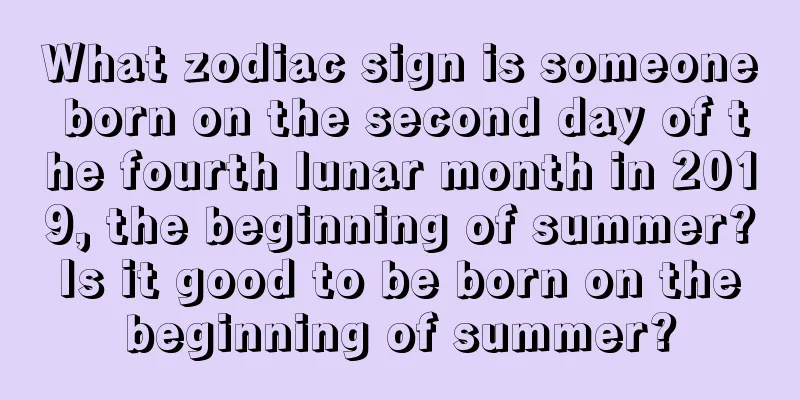 What zodiac sign is someone born on the second day of the fourth lunar month in 2019, the beginning of summer? Is it good to be born on the beginning of summer?
