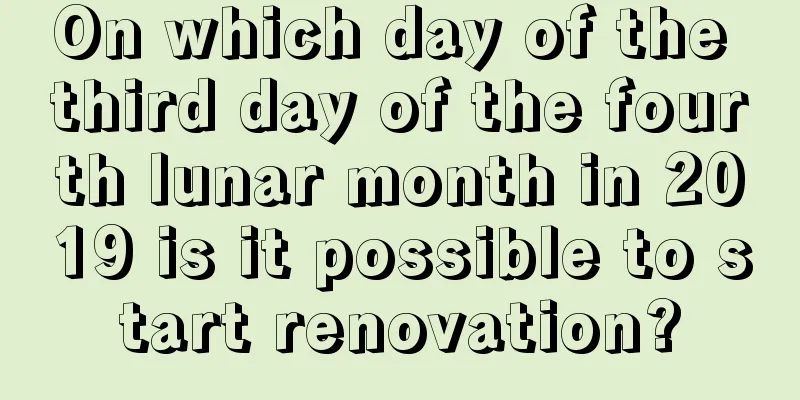On which day of the third day of the fourth lunar month in 2019 is it possible to start renovation?