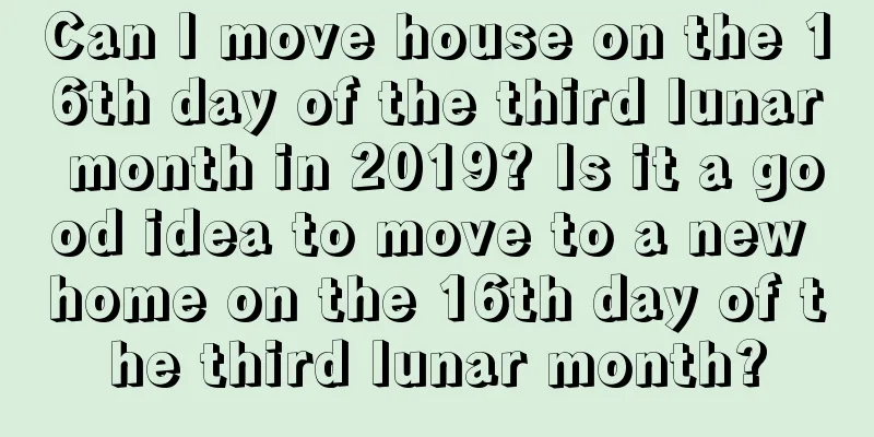 Can I move house on the 16th day of the third lunar month in 2019? Is it a good idea to move to a new home on the 16th day of the third lunar month?