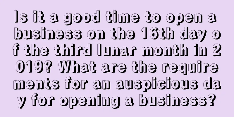 Is it a good time to open a business on the 16th day of the third lunar month in 2019? What are the requirements for an auspicious day for opening a business?