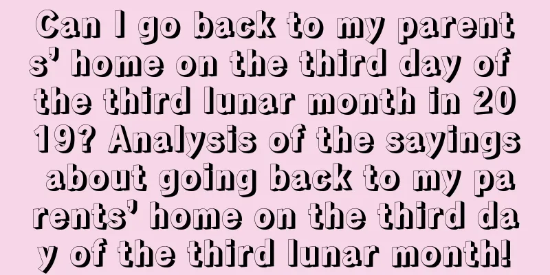 Can I go back to my parents’ home on the third day of the third lunar month in 2019? Analysis of the sayings about going back to my parents’ home on the third day of the third lunar month!