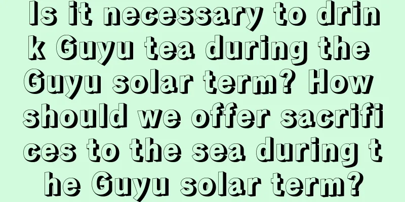 Is it necessary to drink Guyu tea during the Guyu solar term? How should we offer sacrifices to the sea during the Guyu solar term?