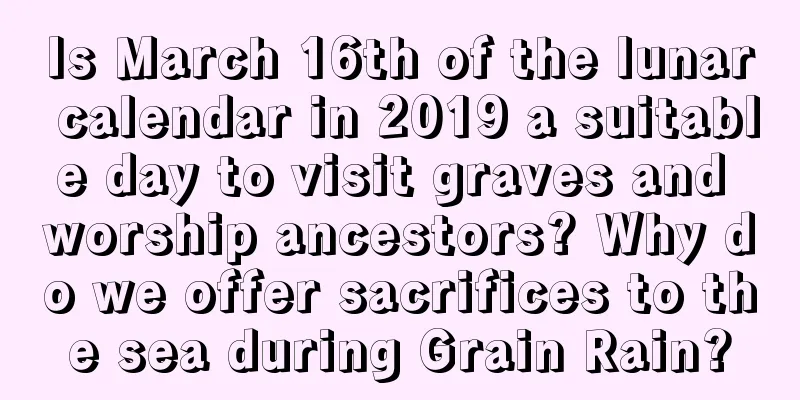 Is March 16th of the lunar calendar in 2019 a suitable day to visit graves and worship ancestors? Why do we offer sacrifices to the sea during Grain Rain?