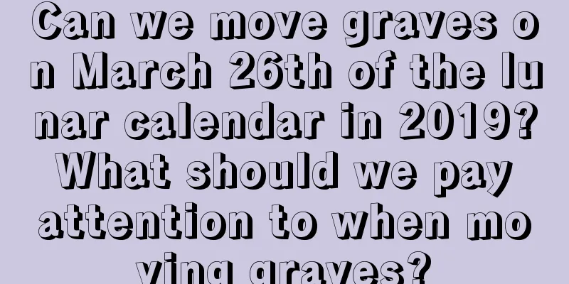 Can we move graves on March 26th of the lunar calendar in 2019? What should we pay attention to when moving graves?